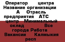 Оператор Call-центра › Название организации ­ А3 › Отрасль предприятия ­ АТС, call-центр › Минимальный оклад ­ 17 000 - Все города Работа » Вакансии   . Калмыкия респ.